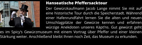 Hanseatische Pfeffersacktour Der Gewürzkaufmann Jacob Lange nimmt Sie mit auf eine historische Tour durch die Speicherstadt. Während einer Hafenrundfahrt lernen Sie die alten und neuen Umschlagplätze der Gewürze kennen und erfahren würzige Anekdoten unseres Käpt’ns. Gut gewürzt geht es im Spicy’s Gewürzmuseum mit einem Vortrag über Pfeffer und einer kleinen Stärkung weiter. Anschließend bleibt Ihnen noch Zeit, das Museum zu erkunden.