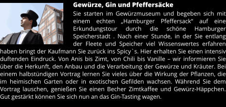 Gewürze, Gin und Pfeffersäcke Sie starten im Gewürzmuseum und begeben sich mit einem echten „Hamburger Pfeffersack“ auf eine Erkundungstour durch die schöne Hamburger Speicherstadt . Nach einer Stunde, in der Sie entlang der Fleete und Speicher viel Wissenswertes erfahren haben bringt der Kaufmann Sie zurück ins Spicy`s. Hier erhalten Sie einen intensiv duftenden Eindruck. Von Anis bis Zimt, von Chili bis Vanille – wir informieren Sie über die Herkunft, den Anbau und die Verarbeitung der Gewürze und Kräuter. Bei einem halbstündigen Vortrag lernen Sie vieles über die Wirkung der Pflanzen, die im heimischen Garten oder in exotischen Gefilden wachsen. Während Sie dem Vortrag lauschen, genießen Sie einen Becher Zimtkaffee und Gewürz-Häppchen. Gut gestärkt können Sie sich nun an das Gin-Tasting wagen.