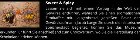 Sweet & Spicy Lassen Sie sich mit einem Vortrag in die Welt der Gewürze entführen, während Sie einen aromatischen Zimtkaffee mit Laugenbrezel genießen. Bevor der Gewürzkaufmann Jacob Lange Sie durch die historische Speicherstadt begleitet, können Sie das Museum erkunden. Er führt Sie anschließend zum Chocoversum, wo Sie die Herstellung der Schokolade erleben können.