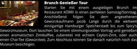 Brunch Genießer Tour Starten Sie mit einem ausgiebigen Brunch im Restaurant KÖRRI in einen perfekten Samstag/Sonntag. Anschließend folgen Sie dem angesehenen Gewürzkaufmann Jacob Lange durch die weltweit einzigartige Hamburger Speicherstadt bis zum Spicy’s Gewürzmuseum. Dort lauschen Sie einem stimmungsvollen Vortrag und genießen einen aromatischen Zimtkaffee, zubereitet mit echtem Ceylon-Zimt, oder auch einen Chai-Tee (Gewürztee). Zum Abschluss können Sie danach natürlich noch das Museum besichtigen.