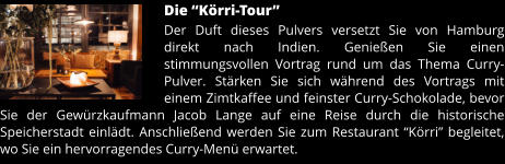 Die “Körri-Tour” Der Duft dieses Pulvers versetzt Sie von Hamburg direkt nach Indien. Genießen Sie einen stimmungsvollen Vortrag rund um das Thema Curry-Pulver. Stärken Sie sich während des Vortrags mit einem Zimtkaffee und feinster Curry-Schokolade, bevor Sie der Gewürzkaufmann Jacob Lange auf eine Reise durch die historische Speicherstadt einlädt. Anschließend werden Sie zum Restaurant “Körri” begleitet, wo Sie ein hervorragendes Curry-Menü erwartet.