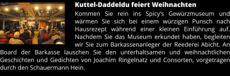 Kuttel-Daddeldu feiert Weihnachten Kommen Sie rein ins Spicy’s Gewürzmuseum und wärmen Sie sich bei einem würzigen Punsch nach Hausrezept während einer kleinen Einführung auf. Nachdem Sie das Museum erkundet haben, begleiten wir Sie zum Barkassenanleger der Reederei Abicht. An Board der Barkasse lauschen Sie den unterhaltsamen und weihnachtlichen Geschichten und Gedichten von Joachim Ringelnatz und Consorten, vorgetragen durch den Schauermann Hein.