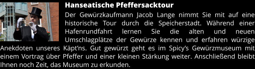 Hanseatische Pfeffersacktour Der Gewürzkaufmann Jacob Lange nimmt Sie mit auf eine historische Tour durch die Speicherstadt. Während einer Hafenrundfahrt lernen Sie die alten und neuen Umschlagplätze der Gewürze kennen und erfahren würzige Anekdoten unseres Käpt’ns. Gut gewürzt geht es im Spicy’s Gewürzmuseum mit einem Vortrag über Pfeffer und einer kleinen Stärkung weiter. Anschließend bleibt Ihnen noch Zeit, das Museum zu erkunden.