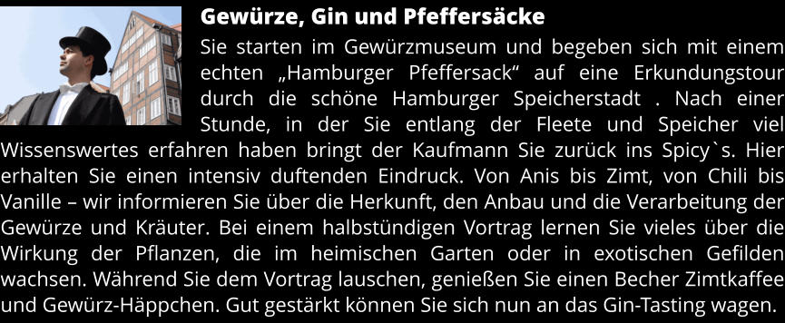 Gewürze, Gin und Pfeffersäcke Sie starten im Gewürzmuseum und begeben sich mit einem echten „Hamburger Pfeffersack“ auf eine Erkundungstour durch die schöne Hamburger Speicherstadt . Nach einer Stunde, in der Sie entlang der Fleete und Speicher viel Wissenswertes erfahren haben bringt der Kaufmann Sie zurück ins Spicy`s. Hier erhalten Sie einen intensiv duftenden Eindruck. Von Anis bis Zimt, von Chili bis Vanille – wir informieren Sie über die Herkunft, den Anbau und die Verarbeitung der Gewürze und Kräuter. Bei einem halbstündigen Vortrag lernen Sie vieles über die Wirkung der Pflanzen, die im heimischen Garten oder in exotischen Gefilden wachsen. Während Sie dem Vortrag lauschen, genießen Sie einen Becher Zimtkaffee und Gewürz-Häppchen. Gut gestärkt können Sie sich nun an das Gin-Tasting wagen.