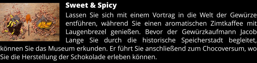 Sweet & Spicy Lassen Sie sich mit einem Vortrag in die Welt der Gewürze entführen, während Sie einen aromatischen Zimtkaffee mit Laugenbrezel genießen. Bevor der Gewürzkaufmann Jacob Lange Sie durch die historische Speicherstadt begleitet, können Sie das Museum erkunden. Er führt Sie anschließend zum Chocoversum, wo Sie die Herstellung der Schokolade erleben können.