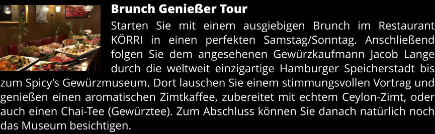 Brunch Genießer Tour Starten Sie mit einem ausgiebigen Brunch im Restaurant KÖRRI in einen perfekten Samstag/Sonntag. Anschließend folgen Sie dem angesehenen Gewürzkaufmann Jacob Lange durch die weltweit einzigartige Hamburger Speicherstadt bis zum Spicy’s Gewürzmuseum. Dort lauschen Sie einem stimmungsvollen Vortrag und genießen einen aromatischen Zimtkaffee, zubereitet mit echtem Ceylon-Zimt, oder auch einen Chai-Tee (Gewürztee). Zum Abschluss können Sie danach natürlich noch das Museum besichtigen.