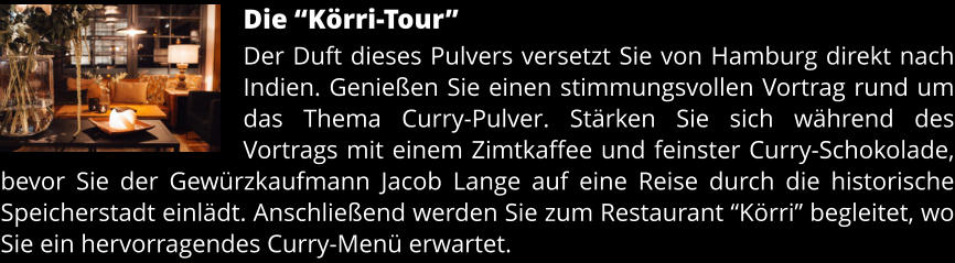 Die “Körri-Tour” Der Duft dieses Pulvers versetzt Sie von Hamburg direkt nach Indien. Genießen Sie einen stimmungsvollen Vortrag rund um das Thema Curry-Pulver. Stärken Sie sich während des Vortrags mit einem Zimtkaffee und feinster Curry-Schokolade, bevor Sie der Gewürzkaufmann Jacob Lange auf eine Reise durch die historische Speicherstadt einlädt. Anschließend werden Sie zum Restaurant “Körri” begleitet, wo Sie ein hervorragendes Curry-Menü erwartet.