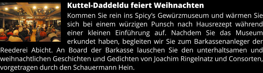 Kuttel-Daddeldu feiert Weihnachten Kommen Sie rein ins Spicy’s Gewürzmuseum und wärmen Sie sich bei einem würzigen Punsch nach Hausrezept während einer kleinen Einführung auf. Nachdem Sie das Museum erkundet haben, begleiten wir Sie zum Barkassenanleger der Reederei Abicht. An Board der Barkasse lauschen Sie den unterhaltsamen und weihnachtlichen Geschichten und Gedichten von Joachim Ringelnatz und Consorten, vorgetragen durch den Schauermann Hein.