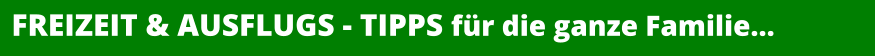 FREIZEIT & AUSFLUGS - TIPPS für die ganze Familie…